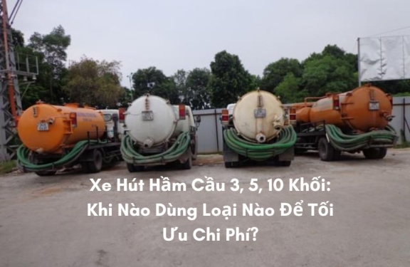Xe Hút Hầm Cầu 3, 5, 10 Khối: Khi Nào Dùng Loại Nào Để Tối Ưu Chi Phí?